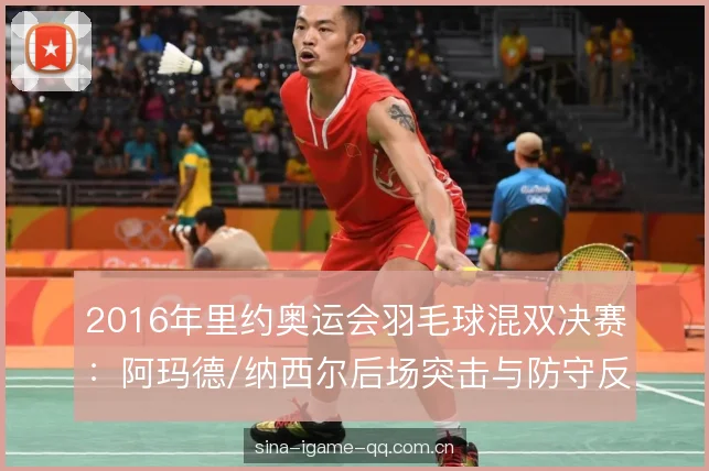 2016年里约奥运会羽毛球混双决赛:阿玛德/纳西尔后场突击与防守反击的取胜逻辑 2016年里约奥运会羽毛球混双决赛:阿玛德/纳西尔后场突击与防守反击的取胜逻辑