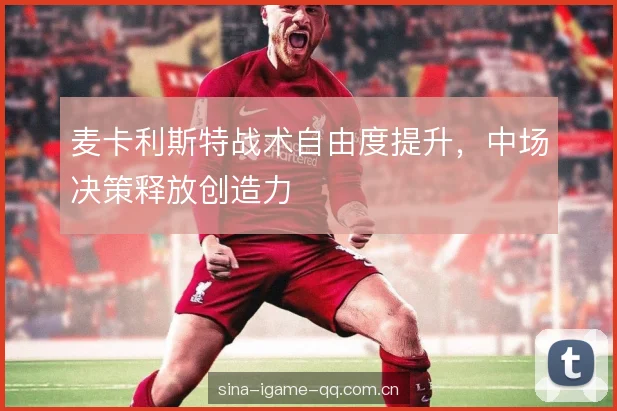 麦卡利斯特战术自由度提升,中场决策释放创造力 麦卡利斯特战术自由度提升,中场决策释放创造力